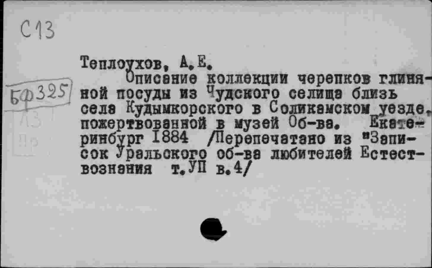 ﻿Cß
Теплоухов, A,E.
-	Описание коллекции черепков глиня
ной посуды из Чудского селища близь селэ Кудымкорского в Соликамском уезде пожертвованной в музей Об-ва. Екатеринбург 1884 /Перепечатано из "Записок Уральского об-ва любителей Естествознания т. УП в. 4/